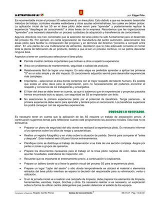 La Estrategia de las                5S                                                                por: Edgar Piña

Es recomendable iniciar el proceso 5S seleccionando un área piloto. Esto debido a que es necesario desarrollar
métodos de trabajo, controles visuales estándares y otras ayudas administrativas, las cuales se deben probar.
La aplicación inicial de las 5S en el área piloto debe servir para "aprender" y posteriormente replicar la
experiencia "despliegue de conocimiento" a otras áreas de la empresa. Recordemos que las organizaciones
"aprenden" y es necesario desarrollar un proceso cuidadoso de adquisición y transferencia de conocimiento.
Algunos directivos nos han comentado que la selección del área piloto ha sido fundamental para el desarrollo
del proceso 5S. Por ejemplo, en cierta organización de manufactura del sector automotor, seleccionaron dos
áreas piloto para facilitar la comparación del progreso y en términos del directivo "ponerlos a competir entre
ellos". En una planta de una multinacional de alimentos, decidieron que lo más adecuado consistía en tomar
toda la planta de fabricación de un producto, debido a que al ser un proceso continuo, no se podría descartar
ninguna área.
Aspectos a tener en cuenta para seleccionar el área piloto:
            Permita mostrar cambios importantes que motiven a otros a repetir la experiencia.
            Área con problemas de mantenimiento, seguridad o calidad de producto.
            Relativamente fácil de lograr una mejora. En esta etapa es preferible aprender a aplicar las primeras
            "S" en un sitio simple y de alto impacto. El conocimiento adquirido servirá para desarrollar experiencias
            más complejas.
            Importante....seleccionar el área donde contemos con el mejor respaldo del talento humano. Es posible
            que exista un área clave para la organización, pero no necesariamente allí podamos encontrar el
            respaldo y conciencia de los trabajadores y encargados.
            El líder del área se debe tener en cuenta, ya que si sabemos que en experiencias o proyectos pasados
            hemos encontrado todo su apoyo, con seguridad las 5S se implantarán con éxito.
            No selecciones la primera experiencia piloto por el potencial de beneficios. Tenga paciencia... la
            primera experiencia debe servir para aprender y tardará poco en reconocerlo. Los beneficios superiores
            los podrá conseguir con las siguientes experiencias.

                                                                                      Prepare lo necesario.
Es necesario tener en cuenta que la aplicación de las 5S requiere un trabajo de preparación previo. A
continuación sugerimos temas para reflexionar cuando esté programando las acciones iniciales. Esta lista no es
exhaustiva.
      •     Preparar un plano de seguridad del sitio donde se realizará la experiencia piloto. Es necesario informar
            a los operarios sobre los sitios de riesgo y características.
      •     Realice un registro fotográfico y en vídeo sobre la situación de partida. Servirá para comparar el "antes
            y después". Este material será útil para futuros entrenamientos.
      •     Planifique como se distribuye el trabajo de observación si se trata de una sección compleja. Asigne por
            partes o zonas a grupos de operarios.
      •     Prepare los documentos necesarios para el trabajo en la línea piloto: tarjetas de color, listas donde
            apuntar novedades, estándares de inspección, etc.
      •     Recuerde que es importante el entrenamiento previo..a continuación lo explicamos.
      •     Prepare un tablero donde va a llevar la gestión visual del proceso 5S para la experiencia piloto.
      •     Prepare un lugar "cajón del sastre" o sitio donde temporalmente se ubicará el material o elementos
            retirados del área piloto mientras se espera la decisión del responsable para su eliminación, venta o
            utilización.
      •     Si en la jornada inicial va a realizar una campaña de limpieza, debe preparar los elementos de limpieza,
            herramientas, escobas, trapos, brochas y otros. Es necesario realizar si es necesario, un explicación
            sobre la forma de utilizar ciertos detergentes que pueden deteriorar el estado de los equipos.

                                                                             ©
Compilación y Desarrollo: Rogelio   Carrillo Penso   Gotas de Conocimiento                       06.01.07 Pag. 13 de 40
 