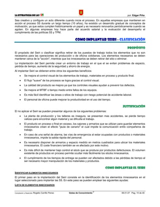 La Estrategia de las                5S                                                                   por: Edgar Piña

Sea creativo y configure un acto diferente cuando inicie el proceso. En aquellas empresas que mantienen en
acción el proceso 5S durante un largo tiempo (10 años), ha existido un desarrollo gradual de conceptos de
motivación, ya que estos cumplen históricamente un papel y es necesario renovarlos periódicamente cuando se
agoten. En algunas empresas hoy hace parte del acuerdo salarial y la evaluación del desempeño el
cumplimiento de las políticas 5S y TPM.

                                                          COMO IMPLANTAR SEIRI - CLASIFICACIÓN

                                                                                                         PROPÓSITO
El propósito del Seiri o clasificar significa retirar de los puestos de trabajo todos los elementos que no son
necesarios para las operaciones de producción o de oficina cotidianas. Los elementos necesarios se deben
mantener cerca de la "acción", mientras que los innecesarios se deben retirar del sitio o eliminar.
La implantación del Seiri permite crear un entorno de trabajo en el que el se evitan problemas de espacio,
pérdida de tiempo, aumento de la seguridad y ahorro de energía.
Al implantar Seiri se obtienen entre otros los siguientes beneficios:
      •     Se mejora el control visual de los elementos de trabajo, materiales en proceso y producto final.
      •     El flujo "suave" de los procesos se logra gracias al control visual.
      •     La calidad del producto se mejora ya que los controles visuales ayudan a prevenir los defectos.
      •     Se mejora el MTBF o tiempo medio entre fallos de los equipos.
      •     Es más fácil identificar las áreas o sitios de trabajo con riesgo potencial de accidente laboral.
      •     El personal de oficina puede mejorar la productividad en el uso del tiempo.

                                                                                                    JUSTIFICACIÓN
El no aplicar el Seiri se pueden presentar algunos de los siguientes problemas:
      •     La planta de producción y los talleres es insegura, se presentan mas accidentes, se pierde tiempo
            valioso para encontrar algún material y se dificulta el trabajo.
      •     El producto en proceso o final en exceso, los cajones y armarios que se utilizan para guardar elementos
            innecesarios crean el efecto "jaula de canario" el cual impide la comunicación entre compañeros de
            trabajo.
      •     En caso de una señal de alarma, las vías de emergencia al estar ocupadas con productos o materiales
            innecesarios, impide la salida rápida del personal.
      •     Es necesario disponer de armarios y espacio medido en metros cuadrados para ubicar los materiales
            innecesarios. El coste financiero también se ve afectado por este motivo.
      •     Es más difícil de mantener bajo control el stock que se produce por productos defectuosos. El volumen
            existente de productos en proceso permite ocultar más fácilmente los stocks innecesarios.
      •     El cumplimiento de los tiempos de entrega se pueden ver afectados debido a las pérdidas de tiempo al
            ser necesario mayor manipulación de los materiales y productos.

                                                                                     COMO IMPLANTAR EL SEIRI
IDENTIFICAR ELEMENTOS INNECESARIOS
El primer paso en la implantación del Seiri consiste en la identificación de los elementos innecesarios en el
lugar seleccionado para implantar las 5S. En este paso se pueden emplear las siguientes ayudas:
LISTA DE ELEMENTOS INNECESARIOS

                                                                             ©
Compilación y Desarrollo: Rogelio   Carrillo Penso   Gotas de Conocimiento                         06.01.07 Pag. 15 de 40
 