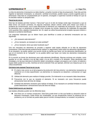 La Estrategia de las                5S                                                                por: Edgar Piña

La lista de elementos innecesarios se debe diseñar y enseñar durante la fase de preparación. Esta lista permite
registrar el elemento innecesario, su ubicación, cantidad encontrada, posible causa y acción sugerida para su
eliminación. Esta lista es cumplimentada por el operario, encargado o supervisor durante el tiempo en que se
ha decidido realizar la campaña Seiri.
TARJETAS DE COLOR.
Este tipo de tarjetas permiten marcar o "denunciar" que en el sitio de trabajo existe algo innecesario y que se
debe tomar una acción correctiva. En algunas empresas utilizan colores verde para indicar que existe un
problema de contaminación, azul si está relacionado el elemento con materiales de producción, roja si se trata
de elementos que no pertenecen al trabajo como envases de comida, desechos de materiales de seguridad
como guantes rotos, papeles innecesarios, etc. En Japón se utiliza frecuentemente la tarjeta roja para mostrar o
destacar el problema identificado.
Las preguntas habituales que se deben hacer para identificar si existe un elemento innecesario son las
siguientes:
      •     ¿Es necesario este elemento?
      •     ¿Si es necesario, es necesario en esta cantidad?
      •     ¿Si es necesario, tiene que estar localizado aquí?
Una vez marcados los elementos se procede a registrar cada tarjeta utilizada en la lista de elementos
innecesarios. Esta lista permite posteriormente realizar un seguimiento sobre todos los elementos identificados.
Si es necesario, se puede realizar una reunión donde se decide que hacer con los elementos identificados, ya
que en el momento de la "campaña" no es posible definir que hacer con todos los elementos innecesarios
detectados.
En la reunión se toman las decisiones para cada elemento identificado. Algunas acciones son simples, como
guardar en un sitio, eliminar si es de bajo coste y no es útil o moverlo a un almacén. Otras decisiones más
complejas y en las que interviene la dirección deben consultarse y exigen una espera y por o tanto, el material o
equipo debe quedar en su sitio, mientras se toma la decisión final, por ejemplo, eliminar una máquina que no se
utiliza actualmente.
CRITERIOS PARA ASIGNAR TARJETAS DE COLOR.
            El criterio más común es el del programa de producción del mes próximo. Los elementos necesarios se
            mantienen en el área especificada. Los elementos no necesarios se desechan o almacenan en lugar
            diferente.
            Utilidad del elemento para realizar el trabajo previsto. Si el elemento no es necesario debe descartarse.
            Frecuencia con la que se necesita el elemento. Si es necesario con poca frecuencia puede
            almacenarse fuera del área de trabajo.
            Cantidad del elemento necesario para realizar el trabajo. Si es necesario en cantidad limitada el exceso
            puede desecharse o almacenarse fuera del área de trabajo.
CARACTERÍSTICAS DE LAS TARJETAS
Las tarjetas utilizadas pueden ser de diferentes tipos:
            Una ficha con un número consecutivo. Esta ficha puede tener un hilo que facilite su ubicación sobre el
            elemento innecesario. Estas fichas son reutilizables, ya que simplemente indican la presencia de un
            problema y en un formato se puede saber para el número correspondiente, la novedad o el problema.




                                                                             ©
Compilación y Desarrollo: Rogelio   Carrillo Penso   Gotas de Conocimiento                       06.01.07 Pag. 16 de 40
 