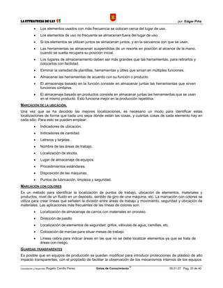La Estrategia de las                5S                                                                    por: Edgar Piña

            •     Los elementos usados con más frecuencia se colocan cerca del lugar de uso.
            •     Los elementos de uso no frecuente se almacenan fuera del lugar de uso.
            •     Si los elementos se utilizan juntos se almacenan juntos, y en la secuencia con que se usan.
            •     Las herramientas se almacenan suspendidas de un resorte en posición al alcance de la mano,
                  cuando se suelta recupera su posición inicial.
            •     Los lugares de almacenamiento deben ser más grandes que las herramientas, para retirarlos y
                  colocarlos con facilidad.
            •     Eliminar la variedad de plantillas, herramientas y útiles que sirvan en múltiples funciones.
            •     Almacenar las herramientas de acuerdo con su función o producto.
            •     El almacenaje basado en la función consiste en almacenar juntas las herramientas que sirven
                  funciones similares.
            •     El almacenaje basado en productos consiste en almacenar juntas las herramientas que se usan
                  en el mismo producto. Esto funciona mejor en la producción repetitiva.
MARCACIÓN DE LA UBICACIÓN.
Una vez que se ha decidido las mejores localizaciones, es necesario un modo para identificar estas
localizaciones de forma que cada uno sepa donde están las cosas, y cuántas cosas de cada elemento hay en
cada sitio. Para esto se pueden emplear:
            •     Indicadores de ubicación.
            •     Indicadores de cantidad.
            •     Letreros y tarjetas.
            •     Nombre de las áreas de trabajo.
            •     Localización de stocks.
            •     Lugar de almacenaje de equipos.
            •     Procedimientos estándares.
            •     Disposición de las máquinas.
            •     Puntos de lubricación, limpieza y seguridad.
MARCACIÓN CON COLORES
Es un método para identificar la localización de puntos de trabajo, ubicación de elementos, materiales y
productos, nivel de un fluido en un depósito, sentido de giro de una máquina, etc. La marcación con colores se
utiliza para crear líneas que señalen la división entre áreas de trabajo y movimiento, seguridad y ubicación de
materiales. Las aplicaciones más frecuentes de las líneas de colores son:
            •     Localización de almacenaje de carros con materiales en proceso.
            •     Dirección de pasillo
            •     Localización de elementos de seguridad: grifos, válvulas de agua, camillas, etc.
            •     Colocación de marcas para situar mesas de trabajo
            •     Líneas cebra para indicar áreas en las que no se debe localizar elementos ya que se trata de
                  áreas con riesgo.
GUARDAS TRANSPARENTES
Es posible que en equipos de producción se puedan modificar para introducir protecciones de plástico de alto
impacto transparentes, con el propósito de facilitar la observación de los mecanismos internos de los equipos.
                                                                             ©
Compilación y Desarrollo: Rogelio   Carrillo Penso   Gotas de Conocimiento                           06.01.07 Pag. 20 de 40
 
