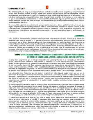 La Estrategia de las                5S                                                             por: Edgar Piña

Una limpieza profunda exige que el operario tenga contacto con cada una de las partes y componentes del
equipo. Esta actividad produce un mayor interés para evitar que el equipo se ensucie nuevamente. En esta
primera etapa, es posible que el operario no logre comprender inicialmente la importancia de la limpieza o que
esta debe realizarla otro personal diferente a ellos. En un principio, la calidad de la limpieza no es la esperada,
ya que no conocen hasta donde debe ir su responsabilidad de limpieza. Algunos operario dedican un poco de
tiempo para lavar o soplar aire sobre el equipo, no comprendiendo que este tipo de situaciones pueden producir
problemas serios al equipo.
El personal de supervisión, mantenimiento y responsables superiores deben facilitar durante un tiempo que
llega a ser prolongado un soporte y directrices sobre la forma de realizar el trabajo de limpieza y deben ayudar
a los operarios a comprender la limpieza como un trabajo de inspección. Con la experiencia, los operarios van
comprendiendo los problemas que genera la contaminación y la importancia de su labor en la eliminación de
sus causas.

                                                                                                    Auditoria
Cada etapa de Mantenimiento Autónomo debe evaluarse para verificar si el área en la que se aplica está
disponible para pasar a la etapa 2. El plan de implantación del mantenimiento Autónomo debe considerar el
momento en que se deben diseñar y aplicar esta clase de auditorias. Las auditorias deben asumirse como un
paso donde se realiza una reflexión profunda y donde se recoge el conocimiento adquirido para su divulgación
a otras áreas. Sirve como motivación, ya que la dirección de la planta reconoce y certifica que el área piloto ha
ganado un peldaño en el proceso de TPM y puede iniciar su trabajo para la siguiente etapa. En algunas
empresas estas auditorias son realizadas por la Dirección General debido a la importancia de este evento y por
los efectos de compromiso que se adquiere dentro de los trabajadores.

             Etapa 2. Establecer medidas preventivas contra las causas de deterioro
                           forzado y mejorar el acceso a las áreas de difícil limpieza.
En esta etapa se pretende que el trabajador descubra las fuentes profundas de la suciedad que deteriora el
equipo y tome acciones correctivas para prevenir su presencia. Se busca mejorar el acceso a sitios difíciles
para la limpieza, eliminación de zonas donde se deposita con facilidad la suciedad y se mejora la observación
de los instrumentos de control. Esta etapa es importante para el desarrollo de las actividades Kaizen o de
mejora continua y son desarrolladas por los propios trabajadores que enfrentan las dificultades en la limpieza o
el manejo de los procesos asignados. Los resultados se manifiestan en la mejora del sitio de trabajo, reducción
de posibles riesgos y reducción del deterioro acelerado de los equipos debido a la contaminación y escapes.
Las actividades más frecuentes que se realizan en planta en esta segunda etapa tienen que ver con la
eliminación de escapes, fuentes de contaminación, excesos de lubricación y engrase en sitios de la máquina,
derrames y contaminación. Conviene empezar observando cuidadosamente el área de trabajo para determinar
qué piezas se ensucian, qué es lo que las ensucia y cuándo, cómo y porqué se ensucian. Es necesario dibujar
esquemas que muestren la localización de la contaminación, escapes, partículas, humos, nube de aceite,
polvo, vapor y otros.
Un estudio estadístico sobre los tipos de escape o fugas será de utilidad para identificar las principales causas.
Una cierta planta de procesos continuos realizó durante esta etapa un estudio de las causas de escape de
vapor y los altos costos energéticos; gracias a la estratificación de la información se concluyó que la principal
causa de los escapes estaba relacionada con deficientes montajes de las uniones en brida de tubería, debido a
la no aplicación del método establecido y falta de algunos elementos para nivelar las uniones en el momento
del montaje. En otra planta, la aplicación del Principio de Pareto a las causas de las fugas en bombas, se llegó
a la conclusión que la calidad de ciertas juntas de la bomba presentaban problemas de calidad.
La metodología empleada en esta segunda fase se apoya en las métodos de mejora enfocada o Kobetsu
Kaizen y mejora continua de la calidad. El trabajador debe desarrollar una habilidad para comprender los
problemas que ocasiona la contaminación, residuos, materiales extraños y sus fuentes, ya sean de otros
procesos, fuera de la fábrica, equipos o materiales con los que se trabaja. Mediante el empleo del pensamiento
Kaizen se deben desarrollar ideas de mejora que permitan prevenir esta clase de fugas y contaminación. El
plan debe incluirse en los tableros de control tipo Kaizen para facilitar su seguimiento. Como paso final, se
deben revisar los estándares de limpieza establecidos en la etapa uno.

                                                                             ©
Compilación y Desarrollo: Rogelio   Carrillo Penso   Gotas de Conocimiento                    06.01.07 Pag. 29 de 40
 