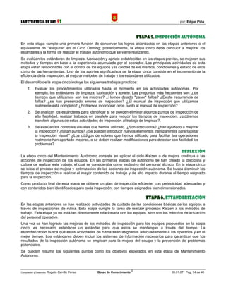 La Estrategia de las                5S                                                              por: Edgar Piña



                                                                                 Etapa 5. Inspección autónoma
En esta etapa cumple una primera función de conservar los logros alcanzados en las etapas anteriores o el
equivalente de "asegurar" en el Ciclo Deming; posteriormente, la etapa cinco debe conducir a mejorar los
estándares y la forma de realizar el trabajo autónomo que se viene realizando.
Se evalúan los estándares de limpieza, lubricación y apriete establecidas en las etapas previas, se mejoran sus
métodos y tiempos en base a la experiencia acumulada por el operador. Las principales actividades de esta
etapa están relacionadas con el control de los equipos y la calidad de los mismos, condiciones y estado de ellos
como de las herramientas. Uno de los aportes significativos de la etapa cinco consiste en el incremento de la
eficiencia de la inspección, al mejorar métodos de trabajo y los estándares utilizados.
El desarrollo de la etapa cinco incluye los siguientes trabajos prácticos:
      1.    Evaluar los procedimientos utilizados hasta el momento en las actividades autónomas. Por
            ejemplo, los estándares de limpieza, lubricación y apriete. Las preguntas más frecuentes son: ¿los
            tiempos que utilizamos son los mejores? ¿Hemos dejado "pasar" fallos? ¿Existe recurrencia de
            fallos? ¿se han presentado errores de inspección? ¿El manual de inspección que utilizamos
            realmente está completo? ¿Podremos incorporar otros punto al manual de inspección?
      2.    Se analizan los estándares para identificar si se pueden eliminar algunos puntos de inspección de
            alta fiabilidad, realizar trabajos en paralelo para reducir los tiempos de inspección, ¿podremos
            transferir algunas de estas actividades de inspección al trabajo de limpieza?.
      3.    Se evalúan los controles visuales que hemos utilizado. ¿Son adecuados? ¿han ayudado a mejorar
            la inspección? ¿faltan puntos? ¿Se pueden introducir nuevos elementos transparentes para facilitar
            la inspección visual? ¿Los códigos de colores que hemos utilizado para facilitar las operaciones
            realmente han aportado mejoras, o se deben realizar modificaciones para detectar con facilidad los
            problemas?

                                                                                                     Reflexión
La etapa cinco del Mantenimiento Autónomo consiste en aplicar el ciclo Kaizen o de mejora continua a las
acciones de inspección de los equipos. En las primeras etapas de autónomo se han creado la disciplina y
cultura de realizar este trabajo, el cual se consideraba como exclusivo del personal técnico. En la etapa cinco
se inicia el proceso de mejora y optimización de las acciones de inspección autónoma. Se busca disminuir los
tiempos de inspección o realizar el mayor contenido de trabajo y de alto impacto durante el tiempo asignado
para la inspección.
Como producto final de esta etapa se obtiene un plan de inspección eficiente, con periodicidad adecuadas y
con contenidos bien identificados para cada inspección, con tiempos asignados bien dimensionados.

                                                                                     Etapa 6. Estandarización
En las etapas anteriores se han realizado actividades de cuidado de las condiciones básicas de los equipos a
través de inspecciones de rutina. Esta etapa cumple la tarea de realizar procesos Kaizen a los métodos de
trabajo. Esta etapa ya no está tan directamente relacionada con los equipos, sino con los métodos de actuación
del personal operativo.
Una vez se han logrado las mejoras de los métodos de inspección para los equipos propuestos en la etapa
cinco, es necesario establecer un estándar para que estos se mantengan a través del tiempo. La
estandarización busca que estas actividades de rutina sean asignadas adecuadamente a los operarios y en el
mejor tiempo. Los estándares deben incluir los sistemas de información necesarios para garantizar que los
resultados de la inspección autónoma se emplean para la mejora del equipo y la prevención de problemas
potenciales.
Se pueden resumir los siguientes puntos como los objetivos esperados en esta etapa de Mantenimiento
Autónomo:


                                                                             ©
Compilación y Desarrollo: Rogelio   Carrillo Penso   Gotas de Conocimiento                     06.01.07 Pag. 34 de 40
 