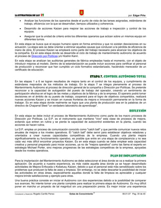 La Estrategia de las                5S                                                             por: Edgar Piña

      •     Analizar las funciones de los operarios desde el punto de vista de las tareas asignadas, estándares de
            trabajo, eficiencia con la que se desarrollan, tiempos utilizados y coherencia.
      •     Desarrollo de acciones Kaizen para mejorar las acciones de trabajo e inspección y control de los
            equipos.
      •     Asegurar que la unidad de criterio entre los diferentes operarios que actúan sobre un mismos equipo en
            diferentes turnos.
En esta etapa se busca que el equipo humano opere en forma armónica y que no existan desviaciones en su
actuación. La etapa seis se debe orientar a eliminar aquellas causas que conducen a la pérdida de eficiencia de
mano de obra. El proceso Kaizen se empleará como parte del trabajo necesario para alcanzar los objetivos de
la compañía. Es en esta etapa donde se desarrolla el ciclo de trabajo de mantenimiento autónomo de acuerdo
al proceso de Dirección por Políticas y/o Hoshin Kanri.
En esta etapa se analizan las auditorias generales de fábrica empleadas hasta el momento, con el objeto de
introducir mejoras al modelo. Dentro de la estandarización se puede incluir acciones para certificar al personal
de producción y reconocer que han cumplido un ciclo formativo estandarizado, haciéndolo merecedor de un
certificado de educación.

                                                                       Etapa 7. Control autónomo total
En las etapas 1 a 6 se logran resultados de mejora tanto en el control de los equipos, y cumplimiento de
estándares mejorados de los métodos de trabajo. En la etapa 7 se integra plenamente el proceso de
Mantenimiento Autónomo al proceso de dirección general de la compañía o Dirección por Políticas. Se pretende
reconocer a la capacidad de autogestión del puesto de trabajo del operador, creando un sentimiento de
participación efectiva en el logro de las metas y objetivos de la fábrica y de la empresa. El operario podrá tomar
decisiones en el ámbito de su puesto de trabajo, cooperará para el logro de objetivos compartidos, realizará
nuevas acciones Kaizen y se inician en nuevas fronteras de mejora e innovación permanente en la forma de
trabajar. Es en esta etapa donde realmente se logra que una planta de producción sea en la palabras de un
directivo de Chaparral Steel "un verdadero laboratorio de aprendizaje".

                                                                                                    Reflexión
En esta etapa se debe incluir el proceso de Mantenimiento Autónomo como parte de los macro procesos de
Dirección por Políticas. La D.P. es el instrumento que mantiene "vivo" esta clase de procesos de mejora,
evitando que entren en rutina y se pierda la capacidad de autocontrol existentes en la planta, cuando las
acciones se hacen rutina.
La D.P. emplea un proceso de comunicación conocido como "catch ball" y que permite comunicar nuevos retos
anuales de mejora a los niveles operativos. El "catch ball" debe servir para establecer objetivos retadores y
orientados a crear nuevas capacidades competitivas de la empresa. Cuando una planta mejora
significativamente su funcionamiento operativo, es posible que entre en una etapa de complacencia y no sea
cada vez más difícil encontrar proyectos Kaizen. Es en esta etapa cuando se debe emplear esta capacidad
creativa y personal preparado para iniciar acciones, ya no de "mejora operativa" como las llama el experto en
estrategia Michael Porter, sino mejoras progresivas de las estrategias competitivas de la empresa, apoyadas
desde los niveles operativos.

                                                                                    Plan de implantación
Para la implantación del Mantenimiento Autónomo se debe seleccionar el área donde se va a realizar la primera
aplicación. De acuerdo a nuestra experiencia, es más viable aquella área donde ya se hayan desarrollado
actividades de Mejora Enfocada o Kobetusu Kaizen, debido a que el personal está más sensibilizado sobre los
problemas que producen la falta de aseo y limpieza. Sin embargo, no se debe descartar la posibilidad de iniciar
las actividades en otras áreas, especialmente aquellas donde la falta de limpieza es apreciable y cualquier
mejora brinde satisfacciones y ejemplo para otras.
Una buena práctica consiste en iniciar el Autónomo con dos experiencias debido a la posibilidad de comparar
sus avances. No intente tomar una planta completa para realizar la primera etapa de Autónomo. Es muy difícil
poner en marcha un proyecto de tal magnitud sin una preparación previa. Es mejor iniciar una experiencia

                                                                             ©
Compilación y Desarrollo: Rogelio   Carrillo Penso   Gotas de Conocimiento                    06.01.07 Pag. 35 de 40
 