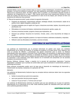 La Estrategia de las                5S                                                                  por: Edgar Piña

reducida debido a que se pueda controlar mejor su avance y probar metodologías, procedimientos, auditorias,
formatos y la forma de entrenar al personal. Con esta experiencia acumulada se procede a escribir en un
"Manual de la experiencia piloto". Se debe registrar todo lo sucedido y el conocimiento adquirido durante la
realización de la experiencia en la etapa 1. Este manual servirá para iniciar experiencias similares en otras
áreas de la planta. De esta forma se va progresando en cada una de las etapas, pero siempre se tiene una
experiencia de referencia más avanzada.
El "Manual de experiencia piloto" puede contener la siguiente información:
      •     Programa de preparación: entrenamiento realizado, estrategia utilizada, documentación, estado de la
            planta al inicio, registro fotográfico, problemas, etc.
      •     Formatos empleados para el registro de Fuguai o situaciones anormales, tarjetas, documentos para la
            planificación, etc.
      •     Dificultades en el proceso de limpieza, reclamaciones del personal, aportes, quejas, etc.
      •     Acciones correctivas tomadas, programa, tiempo para implantarlas, etc.
      •     Personal que participó, frecuencia de reuniones, minutas, actas y otros documentos de trabajo en
            equipo
      •     Resultados, registro fotográfico posterior a la mejora de limpieza, estándares empleados y mejorados.
      •     Reflexión sobre las dificultades encontradas y acciones tomadas.

                                                     AUDITORIAS DE MANTENIMIENTO AUTÓNOMO
                                                                                                        Conceptos
Las auditorias de mantenimiento son el principal instrumento de gestión para lograr una verdadera
transformación de la cultura de la fábrica. El concepto de auditoria no se debe asumir como vigilancia, sino
como un proceso de reflexión y conversación que genere compromiso para la acción. La literatura
especializada sobre estos aspectos (Fernando Flores, Raúl Espejo y los pensadores en organizaciones dentro
del nuevo enfoque cibernéticas) comentan la necesidad de introducir nuevos modelos de control directivo
dentro de las empresas. Estos nuevos modelos de control parten de la base de dar mayor poder a los proceso
de autocontrol o auto evaluación como factor decisivo en el incremento del compromiso con las acciones
tomadas en las acciones de control.
Deming, DeGeuss, Ishikawa, Senge y expertos de la escuela del aprendizaje organizativo "Learning
Organization" consideran que el proceso de control debe servir para incrementar el conocimiento profundo y
aprendizaje del proceso.
Estos enfoques conceptuales pueden servir de base para el desarrollo de metodología de intervención y
transformación de empresa, necesarias en la aplicación del TPM.
Aplicación:
Las auditorias de Mantenimiento Autónomo bajo los conceptos teóricos anteriores deben tener las siguientes
características:
      •     facilitar el autocontrol por parte de los operarios.
      •     servir para aprender más del proceso seguido.
      •     evaluar el "lo que se hace" y " la forma como se hace"
Las auditorias de Mantenimiento Autónomo se diseñan para que sea aplicadas por el grupo de operarios,
especialmente con la intervención de su líder. Estas auditorias pueden ser realizadas tanto para cada paso,
como auditorias generales de fábrica.

                                                                                         Auditorias de paso

                                                                             ©
Compilación y Desarrollo: Rogelio   Carrillo Penso   Gotas de Conocimiento                      06.01.07 Pag. 36 de 40
 
