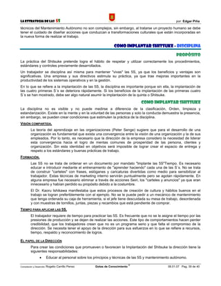 La Estrategia de las                5S                                                                 por: Edgar Piña

técnicos del Mantenimiento Autónomo no son complejos, sin embargo, al tratarse un proyecto humano se debe
tener el cuidado de diseñar acciones que conduzcan a transformaciones culturales que están incorporadas en
la nueva forma de realizar el trabajo.

                                                                  COMO IMPLANTAR SHITSUKE - DISCIPLINA

                                                                                                       PROPÓSITO
La práctica del Shitsuke pretende logra el hábito de respetar y utilizar correctamente los procedimientos,
estándares y controles previamente desarrollados.
Un trabajador se disciplina así misma para mantener "vivas" las 5S, ya que los beneficios y ventajas son
significativas. Una empresa y sus directivos estimula su práctica, ya que trae mejoras importantes en la
productividad de los sistemas operativos y en la gestión.
En lo que se refiere a la implantación de las 5S, la disciplina es importante porque sin ella, la implantación de
las cuatro primeras S´s se deteriora rápidamente. Si los beneficios de la implantación de las primeras cuatro
S´s se han mostrado, debe ser algo natural asumir la implantación de la quinta o Shitsuke.

                                                                                  COMO IMPLANTAR SHITSUKE
La disciplina no es visible y no puede medirse a diferencia de la clasificación, Orden, limpieza y
estandarización. Existe en la mente y en la voluntad de las personas y solo la conducta demuestra la presencia,
sin embargo, se pueden crear condiciones que estimulen la práctica de la disciplina.
VISIÓN COMPARTIDA.
         La teoría del aprendizaje en las organizaciones (Peter Senge) sugiere que para el desarrollo de una
         organización es fundamental que exista una convergencia entre la visión de una organización y la de sus
         empleados. Por lo tanto, es necesario que la dirección de la empresa considero la necesidad de liderar
         esta convergencia hacia el logro de mentas comunes de prosperidad de las persona, clientes y
         organización. Sin esta identidad en objetivos será imposible de lograr crear el espacio de entrega y
         respeto a los estándares y buenas prácticas de trabajo.
FORMACIÓN.
         Las 5S no se trata de ordenar en un documento por mandato "Implante las 5S"Tiempo. Es necesario
         educar e introducir mediante el entrenamiento de "aprender haciendo" cada una de las S´s. No se trata
         de construir "carteles" con frases, eslóganes y caricaturas divertidas como medio para sensibilizar al
         trabajador. Estas técnicas de marketing interno servirán puntualmente pero se agotan rápidamente. En
         alguna empresa fue necesario eliminar a través de acciones Seiri, los "carteles y anuncios" ya que eran
         innecesario y habían perdido su propósito debido a la costumbre.
         El Dr. Kaoru Ishikawa manifestaba que estos procesos de creación de cultura y hábitos buenos en el
         trabajo se logran preferiblemente con el ejemplo. No se le puede pedir a un mecánico de mantenimiento
         que tenga ordenada su caja de herramienta, si el jefe tiene descuidada su mesa de trabajo, desordenada
         y con muestras de tornillos, juntas, piezas y recambios que está pendiente de comprar.
TIEMPO PARA APLICAR LAS 5S.
         El trabajador requiere de tiempo para practicar las 5S. Es frecuente que no se le asigne el tiempo por las
         presiones de producción y se dejen de realizar las acciones. Este tipo de comportamientos hacen perder
         credibilidad, que los trabajadores crean que no es un programa serio y que falta el compromiso de la
         dirección. Se necesita tener el apoyo de la dirección para sus esfuerzos en lo que se refiere a recursos,
         tiempo, respaldo y reconocimiento de logros.

EL PAPEL DE LA DIRECCIÓN
         Para crear las condiciones que promueven o favorecen la Implantación del Shitsuke la dirección tiene la
         siguientes responsabilidades:
                 •      Educar al personal sobre los principios y técnicas de las 5S y mantenimiento autónomo.
                                                                              ©
Compilación y Desarrollo: Rogelio   Carrillo Penso    Gotas de Conocimiento                       06.01.07 Pag. 39 de 40
 