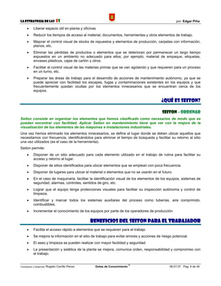 La Estrategia de las                5S                                                                 por: Edgar Piña

      •     Liberar espacio útil en planta y oficinas
      •     Reducir los tiempos de acceso al material, documentos, herramientas y otros elementos de trabajo.
      •     Mejorar el control visual de stocks de repuestos y elementos de producción, carpetas con información,
            planos, etc.
      •     Eliminar las pérdidas de productos o elementos que se deterioran por permanecer un largo tiempo
            expuestos en un ambiento no adecuado para ellos; por ejemplo, material de empaque, etiquetas,
            envases plásticos, cajas de cartón y otros.
      •     Facilitar el control visual de las materias primas que se van agotando y que requieren para un proceso
            en un turno, etc.
      •     Preparar las áreas de trabajo para el desarrollo de acciones de mantenimiento autónomo, ya que se
            puede apreciar con facilidad los escapes, fugas y contaminaciones existentes en los equipos y que
            frecuentemente quedan ocultas por los elementos innecesarios que se encuentran cerca de los
            equipos.

                                                                                             ¿QUÉ ES SEITON?

                                                                                              SEITON - ORDENAR
Seiton consiste en organizar los elementos que hemos clasificado como necesarios de modo que se
puedan encontrar con facilidad. Aplicar Seiton en mantenimiento tiene que ver con la mejora de la
visualización de los elementos de las máquinas e instalaciones industriales.
Una vez hemos eliminado los elementos innecesarios, se define el lugar donde se deben ubicar aquellos que
necesitamos con frecuencia, identificándolos para eliminar el tiempo de búsqueda y facilitar su retorno al sitio
una vez utilizados (es el caso de la herramienta).
Seiton permite:
      •     Disponer de un sitio adecuado para cada elemento utilizado en el trabajo de rutina para facilitar su
            acceso y retorno al lugar.
      •     Disponer de sitios identificados para ubicar elementos que se emplean con poca frecuencia.
      •     Disponer de lugares para ubicar el material o elementos que no se usarán en el futuro.
      •     En el caso de maquinaria, facilitar la identificación visual de los elementos de los equipos, sistemas de
            seguridad, alarmas, controles, sentidos de giro, etc.
      •     Lograr que el equipo tenga protecciones visuales para facilitar su inspección autónoma y control de
            limpieza.
      •     Identificar y marcar todos los sistemas auxiliares del proceso como tuberías, aire comprimido,
            combustibles.
      •     Incrementar el conocimiento de los equipos por parte de los operadores de producción.

                                                     BENEFICIOS DEL SEITON PARA EL TRABAJADOR
      •     Facilita el acceso rápido a elementos que se requieren para el trabajo
      •     Se mejora la información en el sitio de trabajo para evitar errores y acciones de riesgo potencial.
      •     El aseo y limpieza se pueden realizar con mayor facilidad y seguridad.
      •     La presentación y estética de la planta se mejora, comunica orden, responsabilidad y compromiso con
            el trabajo.


                                                                              ©
Compilación y Desarrollo: Rogelio   Carrillo Penso    Gotas de Conocimiento                        06.01.07 Pag. 6 de 40
 