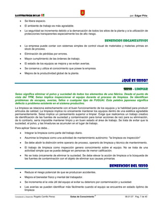 La Estrategia de las                5S                                                                 por: Edgar Piña

      •     Se libera espacio.
      •     El ambiente de trabajo es más agradable.
      •     La seguridad se incrementa debido a la demarcación de todos los sitios de la planta y a la utilización de
            protecciones transparentes especialmente los de alto riesgo.

                                                                                 BENEFICIOS ORGANIZATIVOS
      •     La empresa puede contar con sistemas simples de control visual de materiales y materias primas en
            stock de proceso.
      •     Eliminación de pérdidas por errores.
      •     Mayor cumplimiento de las órdenes de trabajo.
      •     El estado de los equipos se mejora y se evitan averías.
      •     Se conserva y utiliza el conocimiento que posee la empresa.
      •     Mejora de la productividad global de la planta.

                                                                                                ¿QUÉ ES SEISO?

                                                                                                 SEISO - LIMPIAR
Seiso significa eliminar el polvo y suciedad de todos los elementos de una fábrica. Desde el punto de
vista del TPM, Seiso implica inspeccionar el equipo durante el proceso de limpieza. Se identifican
problemas de escapes, averías, fallos o cualquier tipo de FUGUAI. Esta palabra japonesa significa
defecto o problema existente en el sistema productivo.
La limpieza se relaciona estrechamente con el buen funcionamiento de los equipos y la habilidad para producir
artículos de calidad. La limpieza implica no únicamente mantener los equipos dentro de una estética agradable
permanentemente. Seiso implica un pensamiento superior a limpiar. Exige que realicemos un trabajo creativo
de identificación de las fuentes de suciedad y contaminación para tomar acciones de raíz para su eliminación,
de lo contrario, sería imposible mantener limpio y en buen estado el área de trabajo. Se trata de evitar que la
suciedad, el polvo, y las limaduras se acumulen en el lugar de trabajo.
Para aplicar Seiso se debe...
      •     Integrar la limpieza como parte del trabajo diario.
      •     Asumirse la limpieza como una actividad de mantenimiento autónomo: "la limpieza es inspección"
      •     Se debe abolir la distinción entre operario de proceso, operario de limpieza y técnico de mantenimiento.
      •     El trabajo de limpieza como inspección genera conocimiento sobre el equipo. No se trata de una
            actividad simple que se pueda delegar en personas de menor calificación.
      •     No se trata únicamente de eliminar la suciedad. Se debe elevar la acción de limpieza a la búsqueda de
            las fuentes de contaminación con el objeto de eliminar sus causas primarias

                                                                                     BENEFICIOS DEL SEISO
      •     Reduce el riesgo potencial de que se produzcan accidentes.
      •     Mejora el bienestar físico y mental del trabajador.
      •     Se incrementa el la vida útil del equipo al evitar su deterioro por contaminación y suciedad.
      •     Las averías se pueden identificar más fácilmente cuando el equipo se encuentra en estado óptimo de
            limpieza
                                                                             ©
Compilación y Desarrollo: Rogelio   Carrillo Penso   Gotas de Conocimiento                         06.01.07 Pag. 7 de 40
 