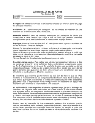 Educador (a):
Escuela:

JUGUEMOS A LA OCA DE PUNTOS
Plan de clase 2/3
Fecha:
Grado:

Competencia: Utiliza los números en situaciones variadas que implican poner en juego
los principios del conteo.
Contenido 1.2: 1.Identificación por percepción de la cantidad de elementos de una
colección por la familiarización de su distribución.
Intención didáctica: Que los alumnos identifiquen por percepción la casilla que
corresponde a cada cantidad que salga al tirar un dado que presenta diferentes
configuraciones que el dado convencional, al interactuar en un juego de mesa
Consigna: Vamos a formar equipos de 2 a 3 participantes van a jugar con un tablero de
la Oca de Puntos. Estas son las reglas:
Primera.Por turnos lanzan el dado y colocan su ficha en la primera casilla que tenga la
misma configuración o acomodo de los puntos que la que les salió en el dado.
Segunda.Siguiendo el mismo orden en los siguientes tiros volverán a buscar la casilla que
sigue y no se vale saltarse ninguna aunque más adelante haya otra igual. Si no hay casilla
para avanzar pierde el tiro y pasa.
Tercera.Gana el niño de cada equipo que llegue primero a la meta.
Consideraciones previas: Para realizar esta actividad es necesario un tablero de la Oca
de puntos (ver anexo 1) y armar suficientes dados, contemplando uno para cada equipo
de 2 a 3 niños (contenido en el anexo 2)y una ficha de color para que cada uno de los
integrantes del equipo tenga una de un color diferente. Si es posible pida apoyo de los
padres de familia para que armen los dados y losenmiquen junto con el tablero para que
el material se pueda utilizar en diferentes ocasiones.
Es importante que considere que la intención de este plan de clase es que los niños
mediante el reconocimiento de las configuraciones identifiquen hasta donde avanzar, lo
cual implica que vayan abandonando el conteo como estrategia para contar colecciones
pequeñas y que la organización de las configuraciones les represente un apoyo más
económico para reconocer la cardinalidad de cada colección.
Es importante que usted tenga claro la forma de jugar este juego, ya que la estrategia es
diferente a los juegos de mesa tradicionales, los cuales al lanzar el dado son las casillas
que el jugador avanza, en este juego la situación es diferente ya que al lanzar el dado los
niños deben localizar hacia adelante la casilla inmediata que tenga la misma configuración
y cantidad. Una regla que hay que enfatizar con los niños en el desarrollo del juego es
que siempre va a buscar la casilla hacia adelante, no se vale regresar y sino hay, pierde
su tiro y pasa, así mismo como cuando la casilla que sigue esta ocupada.
Cuando caen en una casilla de: tiran nuevamente, vuelven a tirar y avanzan, cuando
caen en una casilla de salto: no juegan una vuelta y si caen en: avanzan a la casilla de x
puntos, tienen que observar a que casilla tienen que avanzar, por ejemplo: si indica que
avances al que tiene dos puntos, tendrá que avanzar a la siguiente casilla que tenga dos
puntos.

 