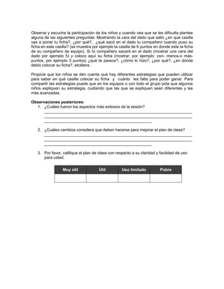 Observe y escuche la participación de los niños y cuando vea que se les dificulta plantee
alguna de las siguientes preguntas: Mostrando la cara del dado que salió ¿en que casilla
vas a poner tu ficha?, ¿por qué?, ¿qué sacó en el dado tu compañero cuando puso su
ficha en esta casilla? (se muestra por ejemplo la casilla de 6 puntos en donde este la ficha
de su compañero de equipo). Si tú compañero sacará en el dado (mostrar una cara del
dado por ejemplo 5) y coloco aquí su ficha (mostrar, por ejemplo: con- menos-o máspuntos, por ejemplo 3 puntos) ¿qué te parece?, ¿cómo lo hizo?, ¿por qué?, ¿en dónde
debió colocar su ficha?, etcétera.
Propicie que los niños se den cuenta que hay diferentes estrategias que pueden utilizar
para saber en qué casilla colocar su ficha y cuánto les falta para poder ganar. Para
compartir las estrategias puede que en los equipos o con todo el grupo pida que algunos
niños expliquen su estrategia, cuidando que las que se expliquen sean diferentes y las
más avanzadas.
Observaciones posteriores:
1. ¿Cuáles fueron los aspectos más exitosos de la sesión?
__________________________________________________________________
__________________________________________________________________
________________________________________________
2. ¿Cuáles cambios considera que deben hacerse para mejorar el plan de clase?
__________________________________________________________________
__________________________________________________________________
________________________________________________
3. Por favor, califique el plan de clase con respecto a su claridad y facilidad de uso
para usted.
Muy útil

Útil

Uso limitado

Pobre

 