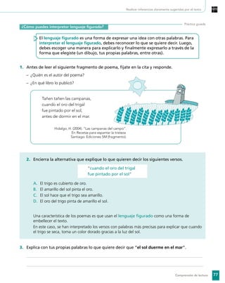 77Comprensión de lectura
¿Cómo puedes interpretar lenguaje figurado?
Práctica guiada
El lenguaje figurado es una forma de expresar una idea con otras palabras. Para
interpretar el lenguaje figurado, debes reconocer lo que se quiere decir. Luego,
debes escoger una manera para explicarlo y finalmente expresarlo a través de la
forma que elegiste (un dibujo, tus propias palabras, entre otras).
1.	 Antes de leer el siguiente fragmento de poema, fíjate en la cita y responde.
–	 ¿Quién es el autor del poema?
–	 ¿En qué libro lo publicó?
	
Tañen tañen las campanas,
cuando el oro del trigal
fue pintado por el sol,
antes de dormir en el mar.
Hidalgo, H. (2004). “Las campanas del campo”.
En Recetas para espantar la tristeza.
Santiago: Ediciones SM (fragmento).
2.	 Encierra la alternativa que explique lo que quieren decir los siguientes versos.
“cuando el oro del trigal
fue pintado por el sol”
A.	 El trigo es cubierto de oro.
B.	 El amarillo del sol pinta el oro.
C.	 El sol hace que el trigo sea amarillo.
D.	 El oro del trigo pinta de amarillo el sol.
	 Una característica de los poemas es que usan el lenguaje figurado como una forma de
embellecer el texto.
	 En este caso, se han interpretado los versos con palabras más precisas para explicar que cuando
el trigo se seca, toma un color dorado gracias a la luz del sol.
3.	 Explica con tus propias palabras lo que quiere decir que “el sol duerme en el mar”.
	
	
Realizar inferencias claramente sugeridas por el texto
 