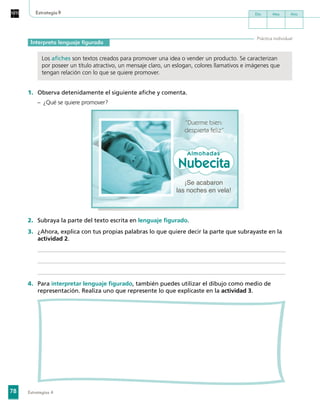 78
Día Mes Año
Estrategias 4
Estrategia9
Interpreta lenguaje figurado
Práctica individual
	
Los afiches son textos creados para promover una idea o vender un producto. Se caracterizan
por poseer un título atractivo, un mensaje claro, un eslogan, colores llamativos e imágenes que
tengan relación con lo que se quiere promover.
1.	 Observa detenidamente el siguiente afiche y comenta.
–	 ¿Qué se quiere promover?
“Duerme bien:
despierta feliz”
¡Se acabaron
las noches en vela!
Almohadas
Nubecita
2.	 Subraya la parte del texto escrita en lenguaje figurado.
3.	 ¿Ahora, explica con tus propias palabras lo que quiere decir la parte que subrayaste en la
actividad 2.
4.	 Para interpretar lenguaje figurado, también puedes utilizar el dibujo como medio de
representación. Realiza uno que represente lo que explicaste en la actividad 3.
 
