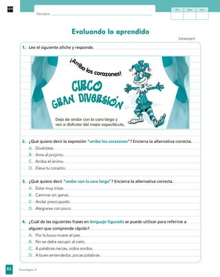82
Nombre:
Evaluando lo aprendido
Día Mes Año
Estrategias 4
1.	 Lee el siguiente afiche y responde.
¡Arriba los corazones!
Deja de andar con la cara larga y
ven a disfrutar del mejor espectáculo.
2.	 ¿Qué quiere decir la expresión “arriba los corazones”? Encierra la alternativa correcta.
A.	 Diviértete.
B.	 Ama al prójimo.
C.	 Arriba el ánimo.
D.	 Eleva tu corazón.
3.	 ¿Qué quiere decir “andar con la cara larga”? Encierra la alternativa correcta.
A.	 Estar muy triste.
B.	 Caminar sin ganas.
C.	 Andar preocupado.
D.	 Alegrarse con poco.
4.	 ¿Cuál de las siguientes frases en lenguaje figurado se puede utilizar para referirse a
alguien que comprende rápido?
A.	 Por la boca muere el pez.
B.	 No se debe escupir al cielo.
C.	 A palabras necias, oídos sordos.
D.	 A buen entendedor, pocas palabras.
Estrategia9
 