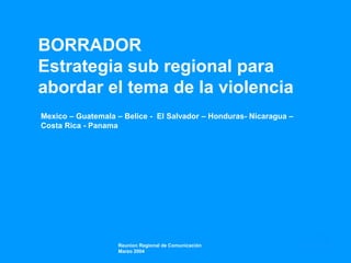BORRADOR
Estrategia sub regional para
abordar el tema de la violencia
Mexico – Guatemala – Belice - El Salvador – Honduras- Nicaragua –
Costa Rica - Panama
Reunion Regional de Comunicación
Marzo 2004
 