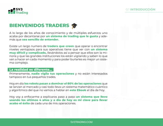 SV3TRADING.COM
BIENVENIDOS TRADERS
A lo largo de los años de conocimiento y de múltiples esfuerzos uno
acaba por decantarse por un sistema de trading que le gusta y ade-
más que sea sencillo de entender.
Existe un largo numero de traders que creen que operar o encontrar
niveles ventajosos para sus operativas tiene que ver con un sistema
muy difícil y complicado, llevándolos así a pensar que ellos son la mi-
noría y que las grandes instituciones los están vigilando y saben lo que
van a hacer en cada momento y para poder burlarles es mejor un siste-
ma complejo.
La realidad es diferente...
Primeramente, nadie vigila tus operaciones y no están interesados
tampoco en tus pequeños trades.
Hoy en día los robots pasan a dominar el 80% de las operaciones que
se lanzan al mercado y casi todo lleva un sistema matemático cuántico
y algorítmico del que no vamos a hablar en este Ebook el día de hoy.
Hoy voy a enfocarme a explicaros paso a paso un sistema que llevo
usando los últimos 4 años y a día de hoy es mi clave para llevar
acabo el éxito de cada una de mis operaciones.
0.1 INTRODUCCIÓN
 