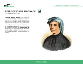 0.3 RETROCESOS DE FIBONACCI
SV3TRADING.COM
RETROCESOS DE FIBONACCI
LEONARDO PISANO
Leonardo Pisano Bogollo, un matemáti-
co italiano, introdujo por primera vez la se-
cuencia de Fibonacci en Occidente en el
siglo XIII. Que a dia de hoy se sigue usando
a gran escala en todo lo que conocemos.
Pero hoy no vamos a hablar de Historia...
La estrategia Fibonacci nos brinda niveles
de entrada y de salida, así como niveles re-
ferenciales de corrección en la tendencia
ya sea bajista o alcista. Su popularidad entre
los traders, favorece la predictibilidad en los
niveles.
 