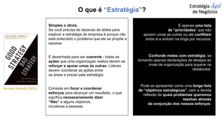 Estratégia Ágil
de Negócios
Simples e óbvia.
Se você precisa de dezenas de slides para
explicar a estratégia de empresa é porque não
está entendido o problema que ela se propõe a
resolver.
É desenhada para ser coerente - todas as
ações que uma organização realiza devem se
reforçar e apoiar umas às outras. Líderes
devem coordenar as ações entre
as áreas e prezar pela estratégia.
Consiste em focar e coordenar
esforços para alcançar um resultado, o que
significa necessariamente dizer
“Não” a alguns objetivos,
iniciativas e pessoas.
É apenas uma lista
de “prioridades” que não
apoiam umas as outras ou até conflitam
entre si e entram na briga por recursos.
Confunde metas com estratégia, se
tornando apenas declarações de desejos ao
invés de organização para superar os
obstáculos.
Pode se apresentar como uma longa lista
de “objetivos estratégicos”, sem a devida
reflexão de quais problemas queremos
resolver através
da conjunção dos nossos esforços.
Richard Rumelt (2011)
O que é “Estratégia”?
 