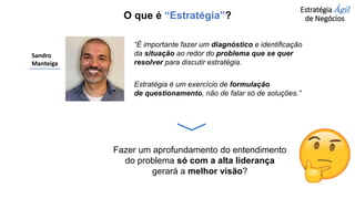 Estratégia Ágil
de Negócios
Sandro
Manteiga
“É importante fazer um diagnóstico e identificação
da situação ao redor do problema que se quer
resolver para discutir estratégia.
Estratégia é um exercício de formulação
de questionamento, não de falar só de soluções.”
Fazer um aprofundamento do entendimento
do problema só com a alta liderança
gerará a melhor visão?
O que é “Estratégia”?
 