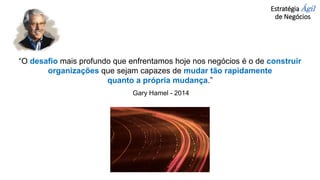 Estratégia Ágil
de Negócios
“O desafio mais profundo que enfrentamos hoje nos negócios é o de construir
organizações que sejam capazes de mudar tão rapidamente
quanto a própria mudança.”
Gary Hamel - 2014
 