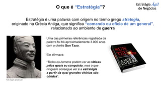 Estratégia é uma palavra com origem no termo grego strategia,
originado na Grécia Antiga, que significa “comando ou ofício de um general”,
relacionado ao ambiente de guerra
Uma das primeiras referências registrada da
palavra foi há aproximadamente 3.000 anos
com o chinês Sun Tzuo.
Ele afirmava:
“Todos os homens podem ver as táticas
pelas quais eu conquisto, mas o que
ninguém consegue ver é a estratégia
a partir da qual grandes vitórias são
obtidas”.
Estratégia Ágil
de Negócios
O que é “Estratégia”?
Fonte imagem: pensador.com
 