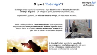 Estratégia Ágil
de Negócios
Estratégia então significava inicialmente a ação de comandar ou de conduzir exércitos
em tempo de guerra – um esforço de guerra, conforme GHEMAWAT, 2000.
Representava, portanto, um meio de vencer o inimigo, um instrumento de vitória.
Neste contexto existe um General estrategista (liderança formal)
responsável pela definição das diretrizes a serem seguidas e está
sempre atento as inúmeros desafios enfrentados na execução
pela linha de frente e os resultados atingidos
A linha de frente é quem tem a capacidade
de perseguir os resultados esperados e é quem
de fato está exposta à estratégia definida
(e no caso, envolvendo vida ou morte)
Fonte imagem: desconhecida
Fonte imagem: desconhecida
O que é “Estratégia”?
 