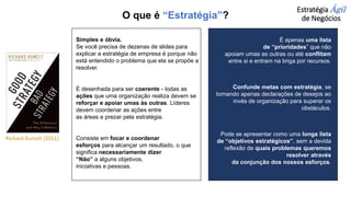 Estratégia Ágil
de Negócios
Simples e óbvia.
Se você precisa de dezenas de slides para
explicar a estratégia de empresa é porque não
está entendido o problema que ela se propõe a
resolver.
É desenhada para ser coerente - todas as
ações que uma organização realiza devem se
reforçar e apoiar umas às outras. Líderes
devem coordenar as ações entre
as áreas e prezar pela estratégia.
Consiste em focar e coordenar
esforços para alcançar um resultado, o que
significa necessariamente dizer
“Não” a alguns objetivos,
iniciativas e pessoas.
É apenas uma lista
de “prioridades” que não
apoiam umas as outras ou até conflitam
entre si e entram na briga por recursos.
Confunde metas com estratégia, se
tornando apenas declarações de desejos ao
invés de organização para superar os
obstáculos.
Pode se apresentar como uma longa lista
de “objetivos estratégicos”, sem a devida
reflexão de quais problemas queremos
resolver através
da conjunção dos nossos esforços.
Richard Rumelt (2011)
O que é “Estratégia”?
 