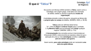 Estratégia Ágil
de Negócios
De acordo com Bompa (2005) também a Tática, assim como a
Estratégia, tem origem grega, onde tática era chamada
de taktika, taktiké ou téchne e significava modos de
organização
A estratégia precede o plano de guerra, enquanto as táticas são
a própria ação no campo de batalha. (BOMPA, 2005, p. 38-39)
Tática pode ser definida desta forma:
“sf 1. Arte de dispor e ordenar tropas para o combate;
2. fig Maneira hábil que se emprega para dirigir qualquer
negócio” (AMORA, 2000, p. 710).
A hierarquização dos conceitos acima é mencionada por
Chiavenato (2004), onde encontra-se exposta a ideia de que a
aplicação de uma ou mais estratégias constitui o caminho
para se vencer uma guerra.
Assim sendo, para cada estratégia pode ser necessária uma
série de ações táticas.
O que é “Tática”?
Fonte imagem: Cena do filme “1917”
 