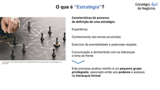 Estratégia Ágil
de Negócios
Características do processo
de definição de uma estratégia:
Experiência
Conhecimento dos temas envolvidos
Exercício de previsibilidade e potenciais reações
Comunicação e alinhamento com as lideranças
e linha de frente
Este processo acabou restrito à um pequeno grupo
privilegiado, associado então aos poderes e acessos
da hierarquia formal
Fonte imagem: https://www.assinebem.com.br/blog/2021/06/17/menos-burocracia-e-mais-estrategia-com-a-
assine-bem
O que é “Estratégia”?
 
