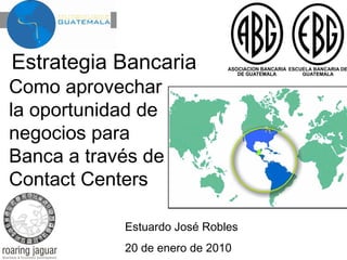 Estrategia Bancaria

Como aprovechar
la oportunidad de
negocios para
Banca a través de
Contact Centers

Estuardo José Robles
20 de enero de 2010

 