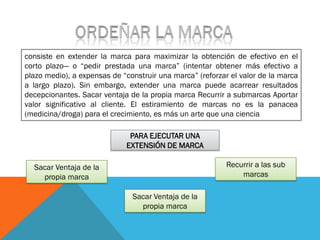 consiste en extender la marca para maximizar la obtención de efectivo en el
corto plazo— o “pedir prestada una marca” (intentar obtener más efectivo a
plazo medio), a expensas de “construir una marca” (reforzar el valor de la marca
a largo plazo). Sin embargo, extender una marca puede acarrear resultados
decepcionantes. Sacar ventaja de la propia marca Recurrir a submarcas Aportar
valor significativo al cliente. El estiramiento de marcas no es la panacea
(medicina/droga) para el crecimiento, es más un arte que una ciencia

                              PARA EJECUTAR UNA
                             EXTENSIÓN DE MARCA

  Sacar Ventaja de la                                      Recurrir a las sub
    propia marca                                               marcas

                               Sacar Ventaja de la
                                 propia marca
 