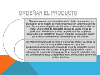 El producto es un elemento clave de la oferta de mercado, la
plantación de la mezcla de marketing inicia con la formulación de
una oferta que satisfaga las necesidades o deseos de los clientes
    meta. Una mezcla de productos consta de varias líneas de
    productos. Al ofrecer una línea de productos las empresas
desarrollan una plataforma básica y módulos que pueden añadir
       para satisfacer diferentes necesidades de los clientes.

El enfoquemodularizado permite a la empresa ofrecer variedad de
            productos sin que sedisparen sus costos de
producción.Estiramiento de líneasCada línea de productos de una
    empresa cubre cierta parte de la gama total posible.Hay un
estiramiento cuando la empresa alarga su línea de productos más
allá de sualcance actual, haciéndolo hacia arriba, hacia abajo o en
                         ambos sentidos.
 