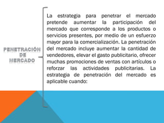 La estrategia para penetrar el mercado
pretende aumentar la participación del
mercado que corresponde a los productos o
servicios presentes, por medio de un esfuerzo
mayor para la comercialización. La penetración
del mercado incluye aumentar la cantidad de
vendedores, elevar el gasto publicitario, ofrecer
muchas promociones de ventas con artículos o
reforzar las actividades publicitarias. La
estrategia de penetración del mercado es
aplicable cuando:
 