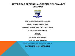 UNIVERSIDAD REGIONAL AUTÓNOMA DE LOS ANDES
                 UNIANDES




           CENTRO DE APOYO SANTO DOMINGO

              FACULTAD DE NEGOCIOS
        CARRERA DE CONTABILIDAD Y AUDITORIA
                MODALIDAD SEMIPRESENCIAL

                         MODULO
                        MARKETING

                 AUTOR: WELLINTON MORAN V.

                TUTOR: ING. OMAR SAMANIEGO

         FECHA: SANTO DOMINGO, 11 DE ENERO DEL 2013

           NOVIEMBRE 2012– ABRIL 2013
 