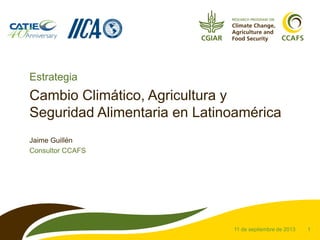1
Cambio Climático, Agricultura y
Seguridad Alimentaria en Latinoamérica
Jaime Guillén
Consultor CCAFS
11 de septiembre de 2013
Estrategia
 