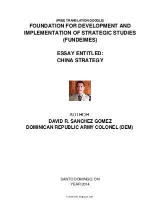 Fundeimes.blogspot.com
(FREE TRANSLATION GOOGLE)
FOUNDATION FOR DEVELOPMENT AND
IMPLEMENTATION OF STRATEGIC STUDIES
(FUNDEIMES)
ESSAY ENTITLED:
CHINA STRATEGY
AUTHOR:
DAVID R. SANCHEZ GOMEZ
DOMINICAN REPUBLIC ARMY COLONEL (DEM)
SANTO DOMINGO, DN
YEAR 2014
 