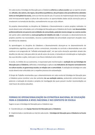 Estratégia Nacional | 11 | Educação para a Cidadania
Em cada escola a Estratégia da Educação para a Cidadania enforma a cultura escolar que se exprime através
das atitudes, dos valores, das regras, das práticas quotidianas, dos princípios e dos procedimentos adotados
tanto ao nível global da escola, como ao nível da sala de aula. O sucesso da implementação desta Estratégia
está intrinsecamente ligado à cultura de cada escola e às oportunidades dadas aos/às alunos/as para se
envolverem na tomada de decisões, nomeadamente nas que os/as afetam.
Os projetos desenvolvidos na disciplina de Cidadania e Desenvolvimento e outros projetos realizados na
escola devem estar articulados com a Estratégia de Educação para a Cidadania da Escola e ser desenvolvidos
preferencialmente em parceria com entidades da comunidade, podendo mesmo alargar-se a outras escolas
(vd. ponto sobre stakeholders), numa perspetiva de trabalho em rede. A conceção e o desenvolvimento de
projetos assentes nas necessidades, recursos e potencialidades da comunidade corporizam situações reais
de vivência da cidadania.
As aprendizagens na disciplina de Cidadania e Desenvolvimento alicerçam-se no desenvolvimento de
competências cognitivas, pessoais, sociais e emocionais, ancoradas no currículo e desenvolvidas num ciclo
contínuo e em progressão de “reflexão-antecipação-ação”, em que as/os alunas/os aprendem através dos
desafios da vida real, indo para além da sala de aula e da escola, e tomando em consideração as implicações
das suas decisões e ações, tanto para o seu futuro individual como coletivo.
A escola, no âmbito da sua autonomia, é responsável pela monitorização e avaliação da sua Estratégia de
Educação para a Cidadania, definindo a metodologia a aplicar e os indicadores de impacto nomeadamente
na cultura escolar, na governança escolar, na relação com a comunidade. A avaliação da estratégia em cada
escola deverá estar articulada com o respetivo processo de autoavaliação.
O Grupo de Trabalho recomendou que o desenvolvimento em cada escola da Estratégia de Educação para
a Cidadania possa constituir uma das vertentes da sua avaliação externa, produzindo conhecimento que
potencie a realização de estudos e projetos de investigação dos quais possam resultar recomendações ao
nível macro do sistema educativo.
FORMAS DE OPERACIONALIZAÇÃO DA ESTRATÉGIA NACIONAL DE EDUCAÇÃO
PARA A CIDADANIA A NÍVEL NACIONAL E NO CONTEXTO DE ESCOLA
Sugere-se que a Estratégia de Educação para a Cidadania seja:
A - Coordenada por uma Equipa Nacional de Educação para a Cidadania;
B - Implementada e coordenada ao nível de cada escola - Estratégia de Educação para a Cidadania na Escola
(EECE)
 