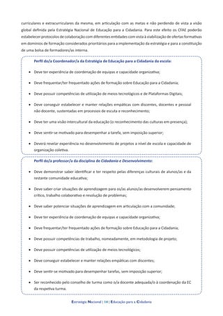 Estratégia Nacional | 14 | Educação para a Cidadania
curriculares e extracurriculares da mesma, em articulação com as metas e não perdendo de vista a visão
global definida pela Estratégia Nacional de Educação para a Cidadania. Para este efeito os CFAE poderão
estabelecer protocolos de colaboração com diferentes entidades com vista à viabilização de ofertas formativas
em domínios de formação considerados prioritários para a implementação da estratégia e para a constituição
de uma bolsa de formadores/as interna.
Perfil do/a Coordenador/a da Estratégia de Educação para a Cidadania da escola:
•	 Deve ter experiência de coordenação de equipas e capacidade organizativa;
•	 Deve frequentar/ter frequentado ações de formação sobre Educação para a Cidadania;
•	 Deve possuir competências de utilização de meios tecnológicos e de Plataformas Digitais;
•	 Deve conseguir estabelecer e manter relações empáticas com discentes, docentes e pessoal
não docente, sustentadas em processos de escuta e reconhecimento;
•	 Deve ter uma visão intercultural da educação (o reconhecimento das culturas em presença);
•	 Deve sentir-se motivado para desempenhar a tarefa, sem imposição superior;
•	 Deverá revelar experiência no desenvolvimento de projetos a nível de escola e capacidade de
organização coletiva.
Perfil do/a professor/a da disciplina de Cidadania e Desenvolvimento:
•	 Deve demonstrar saber identificar e ter respeito pelas diferenças culturais de alunos/as e da
restante comunidade educativa;
•	 Deve saber criar situações de aprendizagem para os/as alunos/as desenvolverem pensamento
crítico, trabalho colaborativo e resolução de problemas;
•	 Deve saber potenciar situações de aprendizagem em articulação com a comunidade;
•	 Deve ter experiência de coordenação de equipas e capacidade organizativa;
•	 Deve frequentar/ter frequentado ações de formação sobre Educação para a Cidadania;
•	 Deve possuir competências de trabalho, nomeadamente, em metodologia de projeto;
•	 Deve possuir competências de utilização de meios tecnológicos;
•	 Deve conseguir estabelecer e manter relações empáticas com discentes;
•	 Deve sentir-se motivado para desempenhar tarefas, sem imposição superior;
•	 Ser reconhecido pelo conselho de turma como o/a docente adequada/o à coordenação da EC
da respetiva turma.
 