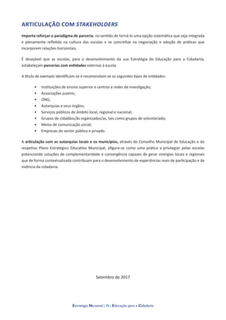 Estratégia Nacional | 15 | Educação para a Cidadania
ARTICULAÇÃO COM STAKEHOLDERS
Importa reforçar o paradigma de parceria, no sentido de torná-lo uma opção sistemática que seja integrada
e plenamente refletida na cultura das escolas e se concretize na negociação e adoção de práticas que
incorporem relações horizontais.
É desejável que as escolas, para o desenvolvimento da sua Estratégia de Educação para a Cidadania,
estabeleçam parcerias com entidades externas à escola.
A título de exemplo identificam-se e recomendam-se os seguintes tipos de entidades:
•	 Instituições de ensino superior e centros e redes de investigação;
•	 Associações juvenis;
•	 ONG;
•	 Autarquias e seus órgãos;
•	 Serviços públicos de âmbito local, regional e nacional;
•	 Grupos de cidadãos/ãs organizados/as, tais como grupos de voluntariado;
•	 Meios de comunicação social;
•	 Empresas do sector público e privado.
A articulação com as autarquias locais e os municípios, através do Conselho Municipal de Educação e do
respetivo Plano Estratégico Educativo Municipal, afigura-se como uma prática a privilegiar pelas escolas
potenciando soluções de complementaridade e convergência capazes de gerar sinergias locais e regionais
que de forma contextualizada contribuam para o desenvolvimento de experiências reais de participação e de
vivência da cidadania.
Setembro de 2017
 