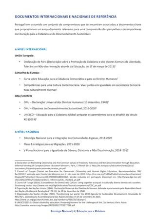 Estratégia Nacional | 4 | Educação para a Cidadania
DOCUMENTOS INTERNACIONAIS E NACIONAIS DE REFERÊNCIA	
Portugal tem assumido um conjunto de compromissos que se encontram associados a documentos-chave
que proporcionam um enquadramento relevante para uma compreensão das perspetivas contemporâneas
da Educação para a Cidadania e do Desenvolvimento Sustentável.
A NÍVEL INTERNACIONAL
União Europeia:
•	 Declaração de Paris (Declaração sobre a Promoção da Cidadania e dos Valores Comuns da Liberdade,
Tolerância e Não-discriminação através da Educação, de 17 de março de 2015)1
Conselho da Europa:
•	 Carta sobre Educação para a Cidadania Democrática e para os Direitos Humanos2
•	 Competências para uma Cultura da Democracia. Viver juntos em igualdade em sociedades democrá-
ticas culturalmente diversas3
ONU/UNESCO
•	 ONU – Declaração Universal dos Direitos Humanos (10 dezembro, 1948)4
•	 ONU – Objetivos de Desenvolvimento Sustentável, 2016-20305
•	 UNESCO – Educação para a Cidadania Global: preparar os aprendentes para os desafios do século
XXI (2014)6
A NÍVEL NACIONAL
•	 Estratégia Nacional para a Integração das Comunidades Ciganas, 2013-2020
•	 Plano Estratégico para as Migrações, 2015-2020
•	 V Plano Nacional para a Igualdade de Género, Cidadania e Não Discriminação, 2014 -2017
1 Declaration on Promoting Citizenship and the Common Values of Freedom, Tolerance and Non-Discrimination through Education.
Informal Meeting of European Union Education Ministers, Paris, 17 March 2015. http://ec.europa.eu/education/news/2015/
documents/citizenship-education-declaration_en.pdf
2 Council of Europe Charter on Education for Democratic Citizenship and Human Rights Education. Recommendation CM/
Rec(2010)7, adotada pelo Comité de Ministros em 11 de maio de 2010. https://rm.coe.int/CoERMPublicCommonSearchServices/
DisplayDCTMContent?documentId=09000016803034e3. Versão reduzida em português disponível em: http://www.dge.mec.pt/
sites/default/files/ECidadania/Docs_referencia/edc_charter2_pt.pdf
3 Council of Europe (2016). Competences for Democratic Culture. Living together as equals in culturally diverse democratic societies.
Strasbourg: Autor. http://www.coe.int/t/dg4/education/Source/competences/CDC_en.pdf
4 Organização das Nações Unidas (1948). Declaração Universal dos Direitos do Homem. Adotada e proclamada pela Assembleia Geral
das Nações Unidas pela Resolução 217A (III), de 10 de dezembro de 1948.
5 Organização das Nações Unidas (2015). Transforming our world: the 2030 Agenda for Sustainable Development. Resolução A/
RES/70/1, adotada pela Assembleia Geral das Nações Unidas em 25 de setembro de 2015.
http://www.un.org/ga/search/view_doc.asp?symbol=A/RES/70/1&Lang=E
6 UNESCO (2014). Global citizenship education: Preparing learners for the challenges of the 21st century. Paris: Autor.
http://unesdoc.unesco.org/images/0022/002277/227729E.pdf
 