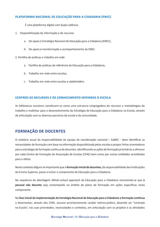 Estratégia Nacional | 13 | Educação para a Cidadania
PLATAFORMA NACIONAL DE EDUCAÇÃO PARA A CIDADANIA (PNEC)
É uma plataforma digital com dupla valência:
1. Disponibilização de informação e de recursos
a. De apoio à Estratégia Nacional de Educação para a Cidadania (ENEC);
b. De apoio à monitorização e acompanhamento da ENEC.
2. Partilha de práticas e trabalho em rede
a. Partilha de práticas de referência de Educação para a Cidadania;
b. Trabalho em rede entre escolas;
c. Trabalho em rede entre escolas e stakeholders.
CENTROS DE RECURSOS E DE CONHECIMENTO INTERNOS À ESCOLA
As bibliotecas escolares constituem-se como uma estrutura congregadora de recursos e metodologias de
trabalho a mobilizar para o desenvolvimento da Estratégia de Educação para a Cidadania na Escola, através
da articulação com os diversos parceiros da escola e da comunidade.
FORMAÇÃO DE DOCENTES
O relatório anual da responsabilidade da equipa de coordenação nacional – EqNEC - deve identificar as
necessidades de formação com base na informação disponibilizada pelas escolas e propor linhas orientadoras
para a estratégia de formação contínua de docentes, identificando as ações de formação prioritárias a oferecer
por cada Centro de Formação de Associação de Escolas (CFAE) bem como por outras entidades acreditadas
para o efeito.
Nestecontextoafigura-seimportantequeaformaçãoinicialdedocentes,daresponsabilidade dasInstituições
do Ensino Superior, passe a incluir a componente de Educação para a Cidadania.
Na sequência da abordagem Whole-school approach da Educação para a Cidadania recomenda-se que o
pessoal não docente seja contemplado no âmbito do plano de formação em ações específicas nesta
componente.
Na fase inicial de implementação da Estratégia Nacional de Educação para a Cidadania a formação contínua
a desenvolver, através dos CFAE, assume prioritariamente caráter teórico-prático, devendo ser “centrada
na Escola”, nas suas prioridades, necessidades e contextos, em articulação com os projetos e as atividades
 