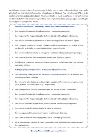 Estratégia Nacional | 14 | Educação para a Cidadania
curriculares e extracurriculares da mesma, em articulação com as metas e não perdendo de vista a visão
global definida pela Estratégia Nacional de Educação para a Cidadania. Para este efeito os CFAE poderão
estabelecer protocolos de colaboração com diferentes entidades com vista à viabilização de ofertas formativas
em domínios de formação considerados prioritários para a implementação da estratégia e para a constituição
de uma bolsa de formadores/as interna.
Perfil do/a Coordenador/a da Estratégia de Educação para a Cidadania da escola:
• Deve ter experiência de coordenação de equipas e capacidade organizativa;
• Deve frequentar/ter frequentado ações de formação sobre Educação para a Cidadania;
• Deve possuir competências de utilização de meios tecnológicos e de Plataformas Digitais;
• Deve conseguir estabelecer e manter relações empáticas com discentes, docentes e pessoal
não docente, sustentadas em processos de escuta e reconhecimento;
• Deve ter uma visão intercultural da educação (o reconhecimento das culturas em presença);
• Deve sentir-se motivado para desempenhar a tarefa, sem imposição superior;
• Deverá revelar experiência no desenvolvimento de projetos a nível de escola e capacidade de
organização coletiva.
Perfil do/a professor/a da disciplina de Cidadania e Desenvolvimento:
• Deve demonstrar saber identificar e ter respeito pelas diferenças culturais de alunos/as e da
restante comunidade educativa;
• Deve saber criar situações de aprendizagem para os/as alunos/as desenvolverem pensamento
crítico, trabalho colaborativo e resolução de problemas;
• Deve saber potenciar situações de aprendizagem em articulação com a comunidade;
• Deve ter experiência de coordenação de equipas e capacidade organizativa;
• Deve frequentar/ter frequentado ações de formação sobre Educação para a Cidadania;
• Deve possuir competências de trabalho, nomeadamente, em metodologia de projeto;
• Deve possuir competências de utilização de meios tecnológicos;
• Deve conseguir estabelecer e manter relações empáticas com discentes;
• Deve sentir-se motivado para desempenhar tarefas, sem imposição superior;
• Ser reconhecido pelo conselho de turma como o/a docente adequada/o à coordenação da EC
da respetiva turma.
 