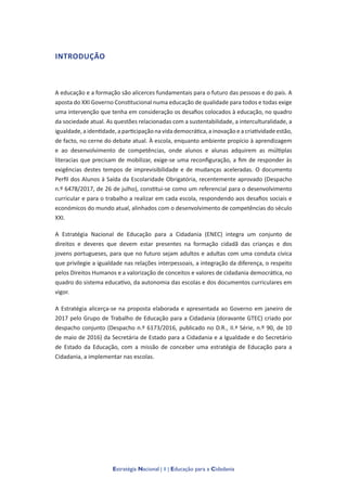 Estratégia Nacional | 1 | Educação para a Cidadania
INTRODUÇÃO
A educação e a formação são alicerces fundamentais para o futuro das pessoas e do país. A
aposta do XXI Governo Constitucional numa educação de qualidade para todos e todas exige
uma intervenção que tenha em consideração os desafios colocados à educação, no quadro
da sociedade atual. As questões relacionadas com a sustentabilidade, a interculturalidade, a
igualdade, a identidade, a participação na vida democrática, a inovação e a criatividade estão,
de facto, no cerne do debate atual. À escola, enquanto ambiente propício à aprendizagem
e ao desenvolvimento de competências, onde alunos e alunas adquirem as múltiplas
literacias que precisam de mobilizar, exige-se uma reconfiguração, a fim de responder às
exigências destes tempos de imprevisibilidade e de mudanças aceleradas. O documento
Perfil dos Alunos à Saída da Escolaridade Obrigatória, recentemente aprovado (Despacho
n.º 6478/2017, de 26 de julho), constitui-se como um referencial para o desenvolvimento
curricular e para o trabalho a realizar em cada escola, respondendo aos desafios sociais e
económicos do mundo atual, alinhados com o desenvolvimento de competências do século
XXI.
A Estratégia Nacional de Educação para a Cidadania (ENEC) integra um conjunto de
direitos e deveres que devem estar presentes na formação cidadã das crianças e dos
jovens portugueses, para que no futuro sejam adultos e adultas com uma conduta cívica
que privilegie a igualdade nas relações interpessoais, a integração da diferença, o respeito
pelos Direitos Humanos e a valorização de conceitos e valores de cidadania democrática, no
quadro do sistema educativo, da autonomia das escolas e dos documentos curriculares em
vigor.
A Estratégia alicerça-se na proposta elaborada e apresentada ao Governo em janeiro de
2017 pelo Grupo de Trabalho de Educação para a Cidadania (doravante GTEC) criado por
despacho conjunto (Despacho n.º 6173/2016, publicado no D.R., II.ª Série, n.º 90, de 10
de maio de 2016) da Secretária de Estado para a Cidadania e a Igualdade e do Secretário
de Estado da Educação, com a missão de conceber uma estratégia de Educação para a
Cidadania, a implementar nas escolas.
 