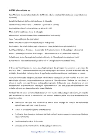 Estratégia Nacional | 2 | Educação para a Cidadania
O GTEC foi constituído por:
Rosa Monteiro, Coordenadora (Gabinetes do Ministro Adjunto e da Secretária de Estado para a Cidadania e
Igualdade)
Luisa Ucha (Gabinete do Secretário de Estado da Educação)
Teresa Alvarez (Comissão para a Cidadania e a Igualdade de Género)
Cristina Milagre (Alto Comissariado para as Migrações, I.P.)
Maria José Neves (Direção- Geral da Educação)
Manuela Silva (Coordenadora Nacional da Rede Bibliotecas Escolares)
Vasco Prazeres (Direção-Geral da Saúde)
Fátima Diniz (Associação Nacional de Municípios Portugueses)
Cristina Vieira (Faculdade de Psicologia e Ciências da Educação da Universidade de Coimbra)
Luís Miguel Gonçalves (Professor e Coordenador de Projetos Europeus de Educação para a Cidadania)
Helena Costa Araújo (Faculdade de Psicologia e Ciências da Educação da Universidade do Porto)
Sofia Almeida Santos (Faculdade de Psicologia e Ciências da Educação da Universidade do Porto)
Eunice Macedo (Faculdade de Psicologia e Ciências da Educação da Universidade do Porto).
O Grupo de Trabalho procedeu a uma auscultação alargada dos principais intervenientes na promoção da
Educação para a Cidadania em meio escolar, com destaque para estudantes, docentes e representantes de
entidades da sociedade civil, como forma de aprofundar princípios e práticas de trabalho com as escolas.
Assim, foram realizados três focus group com interlocutores estratégicos: um com docentes de escolas com
experiências relevantes no desenvolvimento de projetos de Educação para a Cidadania; um com alunos e
alunas de escolas com experiência de participação em projetos de Educação para a Cidadania; e um com
representantes de plataformas ou associações representativas de ONG e de grupos da sociedade civil com
trabalho relevante em áreas de Educação para a Cidadania.
Tendo o GTEC sido criado com a finalidade de dar um novo impulso à Educação para a Cidadania, em respeito
pela autonomia das escolas, o trabalho solicitado incluía a apresentação de propostas relativamente aos
seguintes pontos:
• Domínios de Educação para a Cidadania e formas de os abranger no currículo da escolaridade
obrigatória por cada nível e ciclo de ensino;
• Formas de operacionalização no contexto escolar;
• Certificação do/a aluno/a no final da escolaridade obrigatória na componente curricular de Cidadania
e Desenvolvimento;
• Envolvimento e formação de docentes;
• Conteúdos a incluir na Plataforma de Educação para a Cidadania.
 