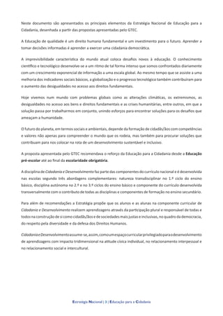 Estratégia Nacional | 3 | Educação para a Cidadania
Neste documento são apresentados os principais elementos da Estratégia Nacional de Educação para a
Cidadania, desenhada a partir das propostas apresentadas pelo GTEC.
A Educação de qualidade é um direito humano fundamental e um investimento para o futuro. Aprender a
tomar decisões informadas é aprender a exercer uma cidadania democrática.
A imprevisibilidade característica do mundo atual coloca desafios novos à educação. O conhecimento
científico e tecnológico desenvolve-se a um ritmo de tal forma intenso que somos confrontados diariamente
com um crescimento exponencial de informação a uma escala global. Ao mesmo tempo que se assiste a uma
melhoria dos indicadores sociais básicos, a globalização e o progresso tecnológico também contribuíram para
o aumento das desigualdades no acesso aos direitos fundamentais.
Hoje vivemos num mundo com problemas globais como as alterações climáticas, os extremismos, as
desigualdades no acesso aos bens e direitos fundamentais e as crises humanitárias, entre outros, em que a
solução passa por trabalharmos em conjunto, unindo esforços para encontrar soluções para os desafios que
ameaçam a humanidade.
O futuro do planeta, em termos sociais e ambientais, depende da formação de cidadãs/ãos com competências
e valores não apenas para compreender o mundo que os rodeia, mas também para procurar soluções que
contribuam para nos colocar na rota de um desenvolvimento sustentável e inclusivo.
A proposta apresentada pelo GTEC recomendava o reforço da Educação para a Cidadania desde a Educação
pré-escolar até ao final da escolaridade obrigatória.
A disciplina de Cidadania e Desenvolvimento faz parte das componentes do currículo nacional e é desenvolvida
nas escolas segundo três abordagens complementares: natureza transdisciplinar no 1.º ciclo do ensino
básico, disciplina autónoma no 2.º e no 3.º ciclos do ensino básico e componente do currículo desenvolvida
transversalmente com o contributo de todas as disciplinas e componentes de formação no ensino secundário.
Para além de recomendações a Estratégia propõe que os alunos e as alunas na componente curricular de
Cidadania e Desenvolvimento realizem aprendizagens através da participação plural e responsável de todas e
todosnaconstruçãodesicomocidadãs/ãosedesociedadesmaisjustaseinclusivas,noquadrodademocracia,
do respeito pela diversidade e da defesa dos Direitos Humanos.
CidadaniaeDesenvolvimentoassume-se,assim,comoumespaçocurricularprivilegiadoparaodesenvolvimento
de aprendizagens com impacto tridimensional na atitude cívica individual, no relacionamento interpessoal e
no relacionamento social e intercultural.
 