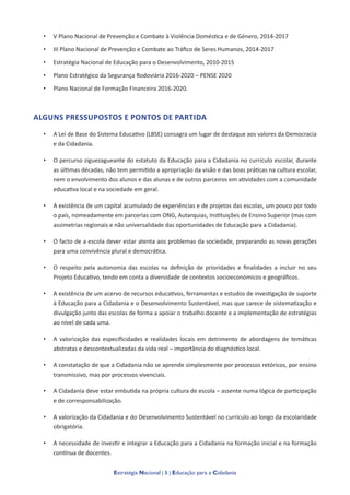 Estratégia Nacional | 5 | Educação para a Cidadania
• V Plano Nacional de Prevenção e Combate à Violência Doméstica e de Género, 2014-2017
• III Plano Nacional de Prevenção e Combate ao Tráfico de Seres Humanos, 2014-2017
• Estratégia Nacional de Educação para o Desenvolvimento, 2010-2015
• Plano Estratégico da Segurança Rodoviária 2016-2020 – PENSE 2020
• Plano Nacional de Formação Financeira 2016-2020.
ALGUNS PRESSUPOSTOS E PONTOS DE PARTIDA
• A Lei de Base do Sistema Educativo (LBSE) consagra um lugar de destaque aos valores da Democracia
e da Cidadania.
• O percurso ziguezagueante do estatuto da Educação para a Cidadania no currículo escolar, durante
as últimas décadas, não tem permitido a apropriação da visão e das boas práticas na cultura escolar,
nem o envolvimento dos alunos e das alunas e de outros parceiros em atividades com a comunidade
educativa local e na sociedade em geral.
• A existência de um capital acumulado de experiências e de projetos das escolas, um pouco por todo
o país, nomeadamente em parcerias com ONG, Autarquias, Instituições de Ensino Superior (mas com
assimetrias regionais e não universalidade das oportunidades de Educação para a Cidadania).
• O facto de a escola dever estar atenta aos problemas da sociedade, preparando as novas gerações
para uma convivência plural e democrática.
• O respeito pela autonomia das escolas na definição de prioridades e finalidades a incluir no seu
Projeto Educativo, tendo em conta a diversidade de contextos socioeconómicos e geográficos.
• A existência de um acervo de recursos educativos, ferramentas e estudos de investigação de suporte
à Educação para a Cidadania e o Desenvolvimento Sustentável, mas que carece de sistematização e
divulgação junto das escolas de forma a apoiar o trabalho docente e a implementação de estratégias
ao nível de cada uma.
• A valorização das especificidades e realidades locais em detrimento de abordagens de temáticas
abstratas e descontextualizadas da vida real – importância do diagnóstico local.
• A constatação de que a Cidadania não se aprende simplesmente por processos retóricos, por ensino
transmissivo, mas por processos vivenciais.
• A Cidadania deve estar embutida na própria cultura de escola – assente numa lógica de participação
e de corresponsabilização.
• A valorização da Cidadania e do Desenvolvimento Sustentável no currículo ao longo da escolaridade
obrigatória.
• A necessidade de investir e integrar a Educação para a Cidadania na formação inicial e na formação
contínua de docentes.
 