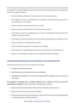 Estratégia Nacional | 6 | Educação para a Cidadania
ConsiderandoqueaEducaçãoparaaCidadaniaéumamissãodetodaaescola,propõe-sequeaimplementação
da componente curricular de Cidadania e Desenvolvimento siga uma abordagem de Whole-school Approach
com base nos seguintes objetivos:
• Decorre de práticas sustentadas no tempo e não de meras intervenções pontuais.
• Está integrada no currículo, nas atividades letivas e não-letivas, nas práticas diárias da vida escolar e
sua articulação com a comunidade.
• Assenta em práticas educativas que promovem a inclusão.
• Apoia-se no desenvolvimento profissional contínuo dos e das docentes.
• Envolve alunos e alunas em metodologias ativas e oferece oportunidades de desenvolvimento de
competências pessoais e sociais.
• Está integrada nas políticas e práticas da escola democrática envolvendo toda a comunidade escolar.
• Promove o bem-estar e a saúde individual e coletiva.
• Envolve o trabalho em parceria com as famílias e as comunidades.
• Está alinhada com as especificidades de alunos/as e as prioridades da comunidade educativa.
• Apoia-se na monitorização e avaliação de forma a garantir efetividade e participação.
APRENDIZAGENS ESPERADAS EM CIDADANIA E DESENVOLVIMENTOnt
A proposta apresentada tem em conta os seguintes três princípios:
• Conceção não abstrata de cidadania;
• Identificação de domínios essenciais em toda a escolaridade;
• Identificação de competências essenciais de formação cidadã (Competências para uma Cultura da
Democracia).
Na abordagem da educação para a cidadania propõe-se que se atenda aos três eixos que foram
recomendados, em 2008, pelo Documento do Fórum Educação para a Cidadania:
• Atitude cívica individual (identidade cidadã, autonomia individual, direitos humanos);
• Relacionamento interpessoal (comunicação, diálogo);
• Relacionamentosocialeintercultural(democracia,desenvolvimentohumanosustentável,globalização
e interdependência, paz e gestão de conflitos).
 