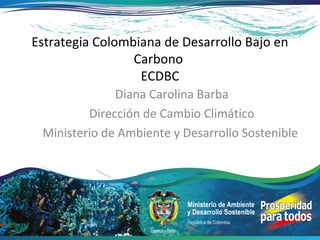 Estrategia Colombiana de Desarrollo Bajo en
                 Carbono
                  ECDBC
              Diana Carolina Barba
         Dirección de Cambio Climático
 Ministerio de Ambiente y Desarrollo Sostenible
 
