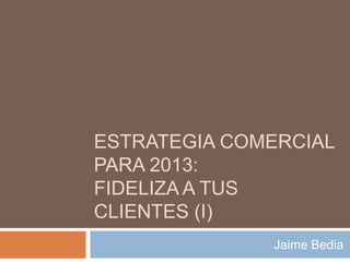 ESTRATEGIA COMERCIAL
PARA 2013:
FIDELIZA A TUS
CLIENTES (I)
              Jaime Bedia
 