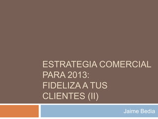 ESTRATEGIA COMERCIAL
PARA 2013:
FIDELIZA A TUS
CLIENTES (II)
              Jaime Bedia
 