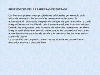 PROPIEDADES DE LAS BARRERAS DE ENTRADA
Las barreras poseen otras propiedades adicionales por ejemplo en la
Industria automotriz las economías de escala crecieron con la
automatización alcanzada después de la segunda guerra mundial y con la
integración vertical impidiendo prácticamente cualquier incursión exitosa .
Cuando los integrantes de la industria de vehículos recreativos decidieron
integrar verticalmente el servicio de reparaciones para reducir los costes ,
aumentaron las economías de escala y fortalecieron las barreras en los
costes de capital .
La capacidad de compartir costes crea oportunidades para entrar en
mercados nuevos a un coste bajo.
 