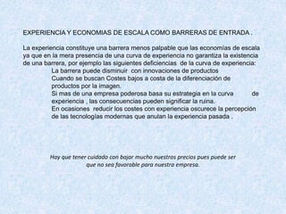 EXPERIENCIA Y ECONOMIAS DE ESCALA COMO BARRERAS DE ENTRADA .
La experiencia constituye una barrera menos palpable que las economías de escala
ya que en la mera presencia de una curva de experiencia no garantiza la existencia
de una barrera, por ejemplo las siguientes deficiencias de la curva de experiencia:
La barrera puede disminuir con innovaciones de productos
Cuando se buscan Costes bajos a costa de la diferenciación de
productos por la imagen.
Si mas de una empresa poderosa basa su estrategia en la curva de
experiencia , las consecuencias pueden significar la ruina.
En ocasiones reducir los costes con experiencia oscurece la percepción
de las tecnologías modernas que anulan la experiencia pasada .
Hay que tener cuidado con bajar mucho nuestros precios pues puede ser
que no sea favorable para nuestra empresa.
 